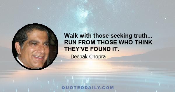 Walk with those seeking truth... RUN FROM THOSE WHO THINK THEY'VE FOUND IT.