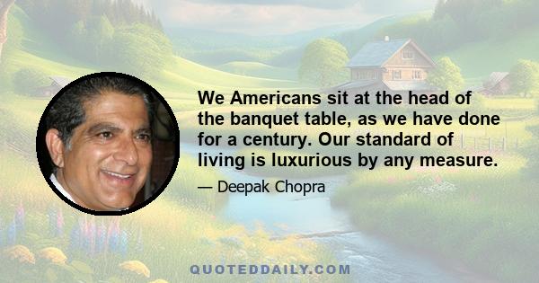 We Americans sit at the head of the banquet table, as we have done for a century. Our standard of living is luxurious by any measure.