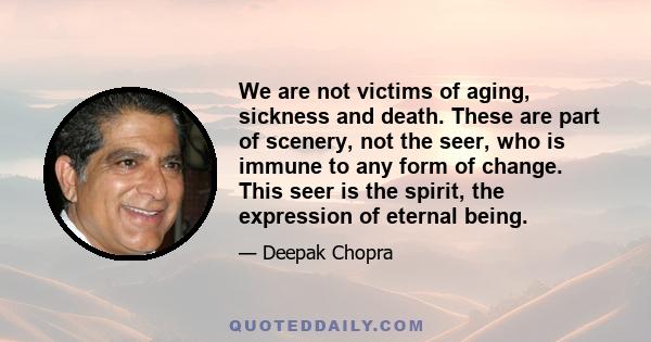 We are not victims of aging, sickness and death. These are part of scenery, not the seer, who is immune to any form of change. This seer is the spirit, the expression of eternal being.