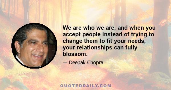 We are who we are, and when you accept people instead of trying to change them to fit your needs, your relationships can fully blossom.