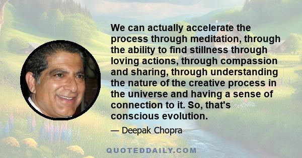 We can actually accelerate the process through meditation, through the ability to find stillness through loving actions, through compassion and sharing, through understanding the nature of the creative process in the