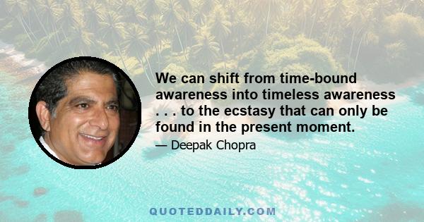 We can shift from time-bound awareness into timeless awareness . . . to the ecstasy that can only be found in the present moment.