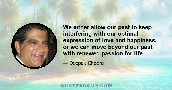 We either allow our past to keep interfering with our optimal expression of love and happiness, or we can move beyond our past with renewed passion for life