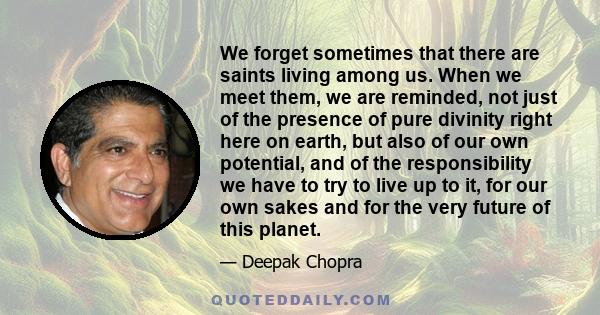 We forget sometimes that there are saints living among us. When we meet them, we are reminded, not just of the presence of pure divinity right here on earth, but also of our own potential, and of the responsibility we