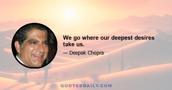 We go where our deepest desires take us.