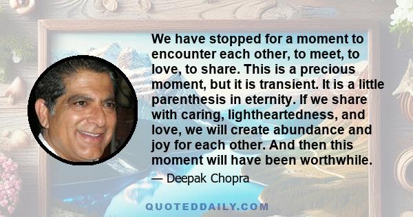 We have stopped for a moment to encounter each other, to meet, to love, to share. This is a precious moment, but it is transient. It is a little parenthesis in eternity. If we share with caring, lightheartedness, and