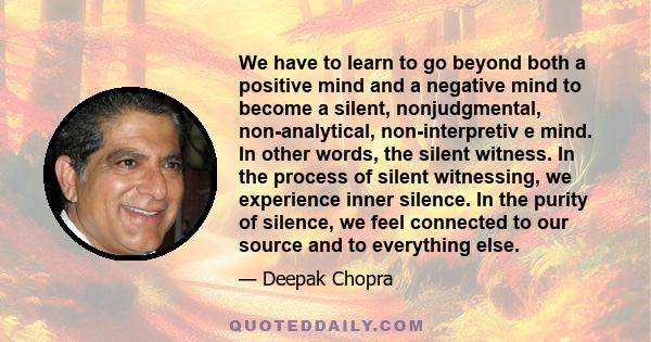 We have to learn to go beyond both a positive mind and a negative mind to become a silent, nonjudgmental, non-analytical, non-interpretiv e mind. In other words, the silent witness. In the process of silent witnessing,