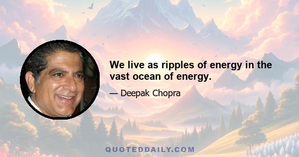 We live as ripples of energy in the vast ocean of energy.