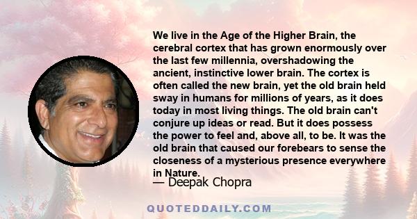 We live in the Age of the Higher Brain, the cerebral cortex that has grown enormously over the last few millennia, overshadowing the ancient, instinctive lower brain. The cortex is often called the new brain, yet the