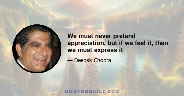 We must never pretend appreciation, but if we feel it, then we must express it