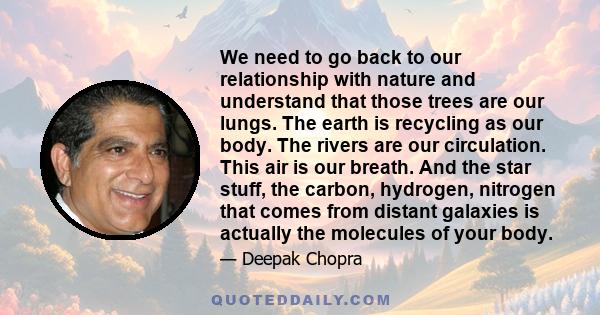 We need to go back to our relationship with nature and understand that those trees are our lungs. The earth is recycling as our body. The rivers are our circulation. This air is our breath. And the star stuff, the