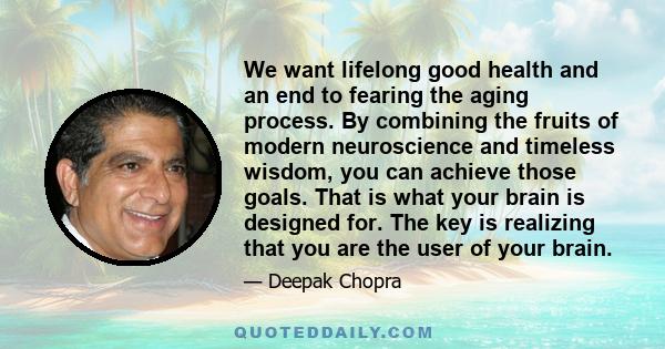 We want lifelong good health and an end to fearing the aging process. By combining the fruits of modern neuroscience and timeless wisdom, you can achieve those goals. That is what your brain is designed for. The key is