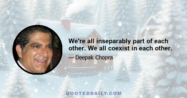 We're all inseparably part of each other. We all coexist in each other.