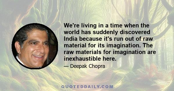 We're living in a time when the world has suddenly discovered India because it's run out of raw material for its imagination. The raw materials for imagination are inexhaustible here.