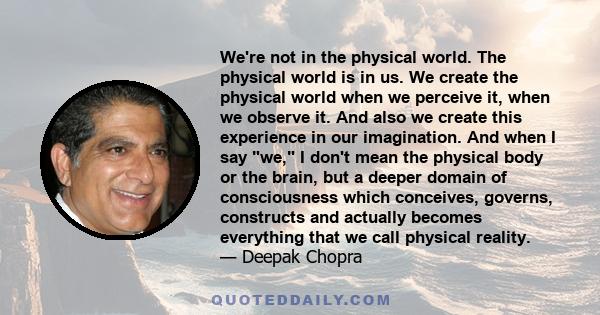 We're not in the physical world. The physical world is in us. We create the physical world when we perceive it, when we observe it. And also we create this experience in our imagination. And when I say we, I don't mean