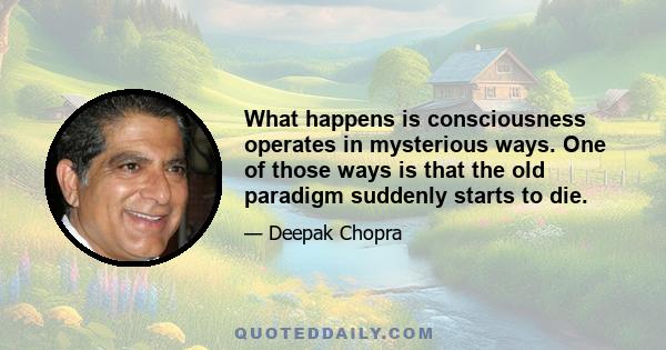 What happens is consciousness operates in mysterious ways. One of those ways is that the old paradigm suddenly starts to die.