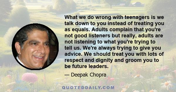 What we do wrong with teenagers is we talk down to you instead of treating you as equals. Adults complain that you're not good listeners but really, adults are not listening to what you're trying to tell us. We're