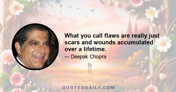 What you call flaws are really just scars and wounds accumulated over a lifetime.