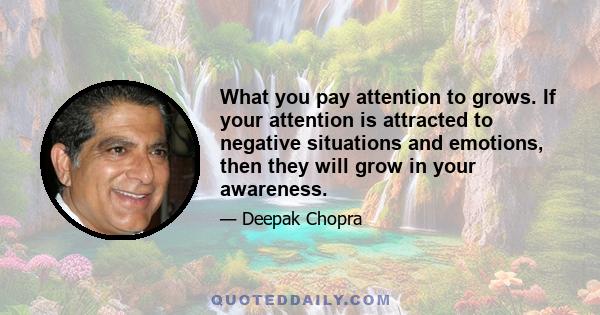 What you pay attention to grows. If your attention is attracted to negative situations and emotions, then they will grow in your awareness.