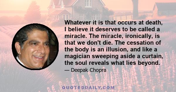 Whatever it is that occurs at death, I believe it deserves to be called a miracle. The miracle, ironically, is that we don't die. The cessation of the body is an illusion, and like a magician sweeping aside a curtain,