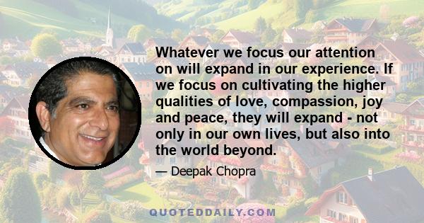 Whatever we focus our attention on will expand in our experience. If we focus on cultivating the higher qualities of love, compassion, joy and peace, they will expand - not only in our own lives, but also into the world 