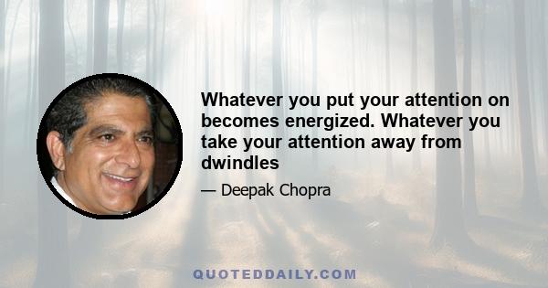 Whatever you put your attention on becomes energized. Whatever you take your attention away from dwindles