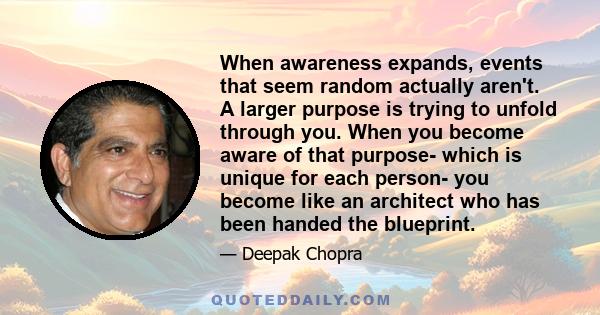 When awareness expands, events that seem random actually aren't. A larger purpose is trying to unfold through you. When you become aware of that purpose- which is unique for each person- you become like an architect who 