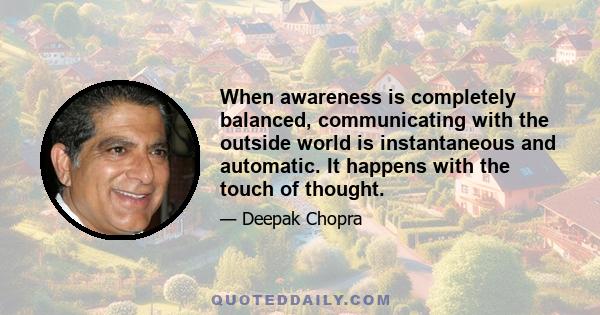 When awareness is completely balanced, communicating with the outside world is instantaneous and automatic. It happens with the touch of thought.