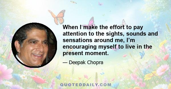 When I make the effort to pay attention to the sights, sounds and sensations around me, I’m encouraging myself to live in the present moment.