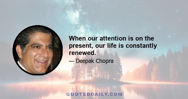 When our attention is on the present, our life is constantly renewed.