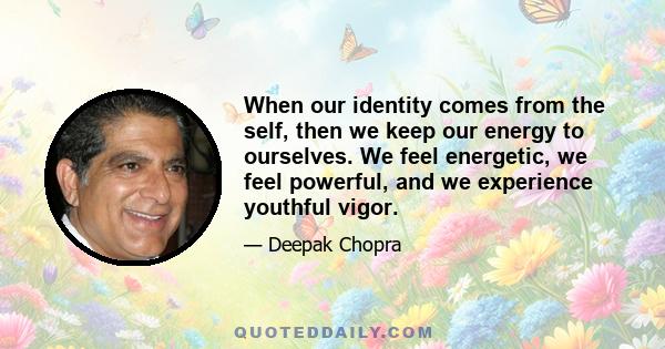 When our identity comes from the self, then we keep our energy to ourselves. We feel energetic, we feel powerful, and we experience youthful vigor.