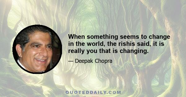 When something seems to change in the world, the rishis said, it is really you that is changing.