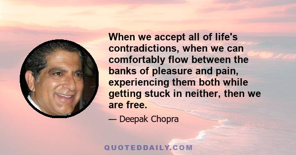 When we accept all of life's contradictions, when we can comfortably flow between the banks of pleasure and pain, experiencing them both while getting stuck in neither, then we are free.