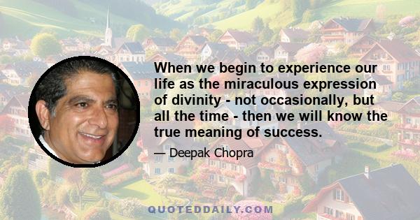 When we begin to experience our life as the miraculous expression of divinity - not occasionally, but all the time - then we will know the true meaning of success.