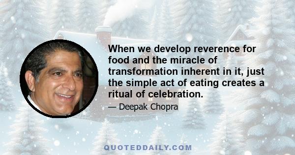 When we develop reverence for food and the miracle of transformation inherent in it, just the simple act of eating creates a ritual of celebration.