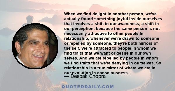 When we find delight in another person, we've actually found something joyful inside ourselves that involves a shift in our awareness, a shift in our perception, because the same person is not necessarily attractive to