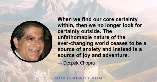 When we find our core certainty within, then we no longer look for certainty outside. The unfathomable nature of the ever-changing world ceases to be a source of anxiety and instead is a source of joy and adventure.