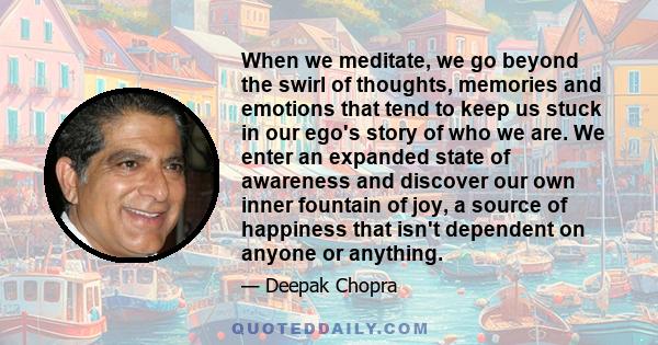 When we meditate, we go beyond the swirl of thoughts, memories and emotions that tend to keep us stuck in our ego's story of who we are. We enter an expanded state of awareness and discover our own inner fountain of