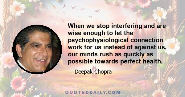 When we stop interfering and are wise enough to let the psychophysiological connection work for us instead of against us, our minds rush as quickly as possible towards perfect health.