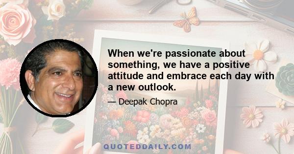 When we're passionate about something, we have a positive attitude and embrace each day with a new outlook.