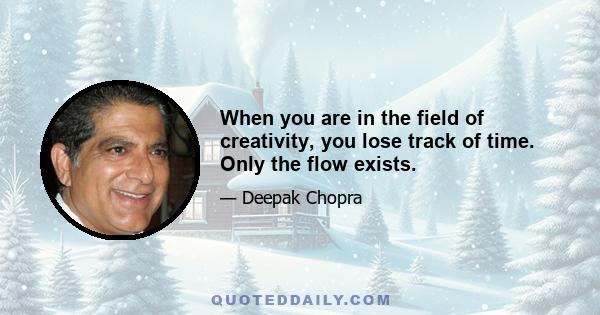 When you are in the field of creativity, you lose track of time. Only the flow exists.