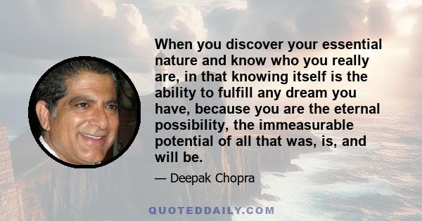 When you discover your essential nature and know who you really are, in that knowing itself is the ability to fulfill any dream you have, because you are the eternal possibility, the immeasurable potential of all that