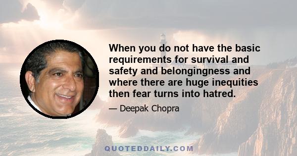 When you do not have the basic requirements for survival and safety and belongingness and where there are huge inequities then fear turns into hatred.