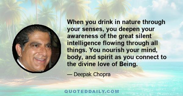 When you drink in nature through your senses, you deepen your awareness of the great silent intelligence flowing through all things. You nourish your mind, body, and spirit as you connect to the divine love of Being.