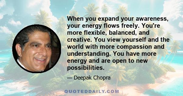 When you expand your awareness, your energy flows freely. You're more flexible, balanced, and creative. You view yourself and the world with more compassion and understanding. You have more energy and are open to new