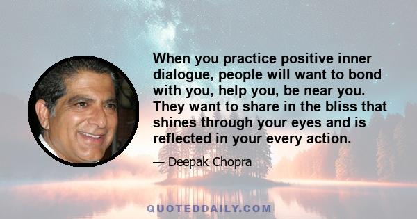 When you practice positive inner dialogue, people will want to bond with you, help you, be near you. They want to share in the bliss that shines through your eyes and is reflected in your every action.