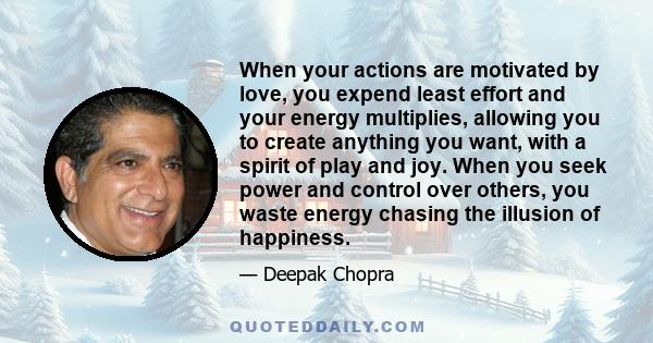 When your actions are motivated by love, you expend least effort and your energy multiplies, allowing you to create anything you want, with a spirit of play and joy. When you seek power and control over others, you