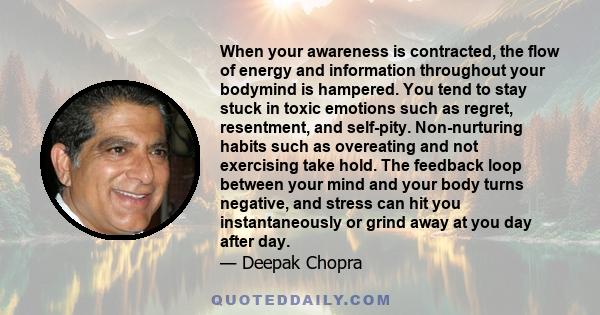 When your awareness is contracted, the flow of energy and information throughout your bodymind is hampered. You tend to stay stuck in toxic emotions such as regret, resentment, and self-pity. Non-nurturing habits such