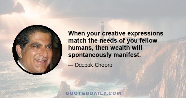 When your creative expressions match the needs of you fellow humans, then wealth will spontaneously manifest.