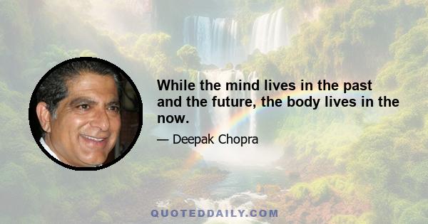 While the mind lives in the past and the future, the body lives in the now.